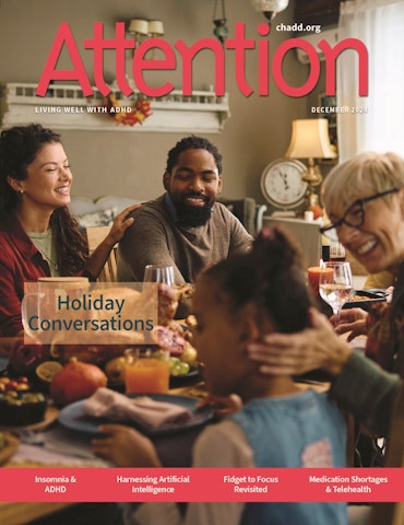 Product Description: Attention December 2024 (Single Issue)</br></br>Preview the titles and descriptions of the articles included in the Attention December 2024.</br></br>Recognized for its excellence, CHADD’s Attention magazine is rich in practical information, clinical insights, and evidence-based strategies for managing ADHD. Enjoy a single issue of the high-quality, beautifully produced print magazine.</br></br>Want to receive regular issues of Attention magazine? Learn more about our print subscription, digital subscription, and membership options. Print subscriptions only available within the US, US Territories, and Canada. Digital subscription access available worldwide.</br> Attention December 2024 (Single Issue)